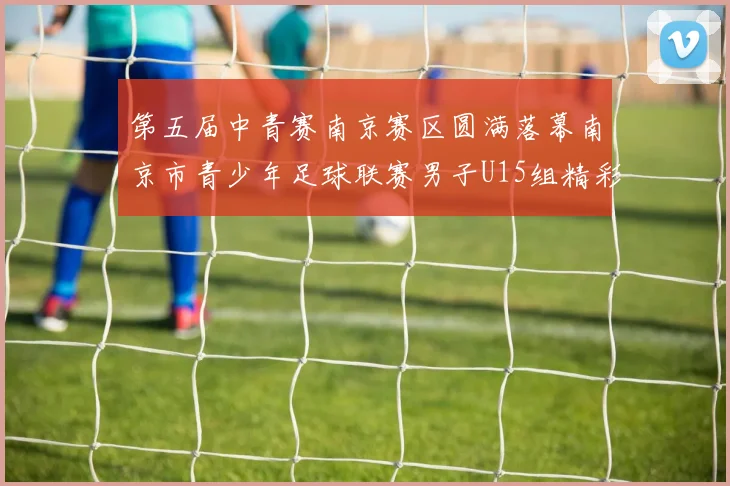 第五届中青赛南京赛区圆满落幕南京市青少年足球联赛男子U15组精彩回顾