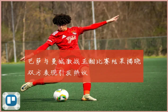 巴萨与曼城激战正酣比赛结果揭晓双方表现引发热议