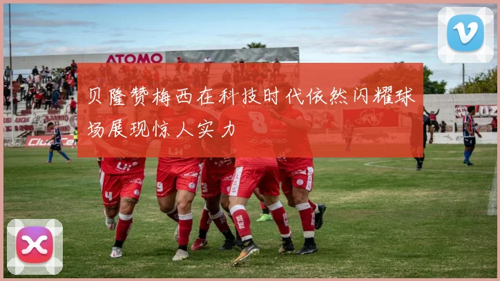 贝隆赞梅西在科技时代依然闪耀球场展现惊人实力